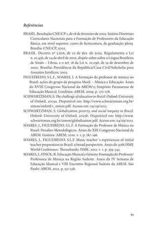 63
Referências
BRASIL. Resolução CNE/CP 1, de 18 de fevereiro de 2002. Institui Diretrizes
Curriculares Nacionais para a Formação de Professores da Educação
Básica, em nível superior, curso de licenciatura, de graduação plena.
Brasília: CNE/CP, 2002.
BRASIL. Decreto nº 5.626, de 22 de dez. de 2005. Regulamenta a Lei
n. 10.436, de 24 de abril de 2002, dispõe sobre sobre a Língua Brasileira
de Sinais – Libras, e o art. 18 da Lei n. 10.098, de 19 de dezembro de
2000. Brasília: Presidência da República/Casa Civil/Subchefia para
Assuntos Jurídicos, 2005.
FIGUEIREDO, S.L.F., SOARES, J. A formação do professor de música no
Brasil: ações do grupo de pesquisa MusE − Música e Educação. Anais
do XVIII Congresso Nacional da ABEM/15 Simpósio Paranaense de
Educação Musical. Londrina: ABEM, 2009. p. 170-178.
SCHWARTZMAN, S. The challenge of education in Brazil. Oxford: University
of Oxford, 2003a. Disponível em: http://www.schwartzman.org.br/
simon/oxford/1_simon.pdf. Acesso em: 04/09/2012.
SCHWARTZMAN, S. Globalization, poverty, and social inequity in Brazil.
Oxford: University of Oxford, 2003b. Disponível em: http://www.
schwartzman.org.br/simon/globalization.pdf. Acesso em: 04/09/2012.
SOARES, J., FIGUEIREDO, S.L.F. A Formação do Professor de Música no
Brasil: Desafios Metodológicos. Anais do XIX Congresso Nacional da
ABEM. Goiânia: ABEM, 2010. v. 1. p. 187-196.
SOARES, J., FIGUEIREDO, S.L.F. Music teacher´s experiences of initial
teacher preparation in Brazil: a broad perspective. Anais do 30th ISME
World Conference. Thessaloniki: ISME, 2012. v. 1. p. 339-343.
SOARES, J., FINCK, R. Educação Musical e Gênero: Formação do Professor/
Professora de Música na Região Sudeste. Anais da IV Semana de
Educação Musical e VIII Encontro Regional Sudeste da ABEM. São
Paulo: ABEM, 2012. p. 531-538.
 