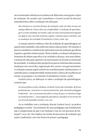 69
são encontradas referências à existência de diferentes concepções e tipos
de avaliação. De acordo com Castanheira e Ceroni (2008) há diversos
entendimentos sobre a avaliação em educação.
São inúmeros os conceitos formais de avaliação; cada um deles mostra um
enfoque diferente e deixa claro sua complexidade. A avaliação da aprendiza-
gem é a mais estudada; no entanto, cada vez mais existe grande preocupação
em aplicar esses conceitos de forma regular e sistêmica para contribuir com
as mudanças da sociedade (Castanheira; Ceroni, 2008: 119).
A citação anterior enfatiza o fato da avaliação de aprendizagem ser
aquela mais estudada e discutida nos meios educacionais. No entanto, é
preciso considerar a existência de outros processos de avaliação que dizem
respeito a questões institucionais. Neste sentido, a avaliação ultrapassa as
fronteiras do objeto específico a ser avaliado e alcança, com seus efeitos,
o sistema de educação superior e as suas funções no tocante à construção
da sociedade. A avaliação abre perspectivas para as reformas educacionais,
mudanças nos currículos, organização dos cursos e seu gerenciamento.
A avaliação assume papel central nas transformações institucionais e é
caminho para a competitividade institucional e a busca de excelência no
ensino, na pesquisa e na extensão (Castanheira; Ceroni, 2008).
Luckesi (2011), ao debruçar-se sobre a avaliação de aprendizagem,
comenta que
em nossa prática escolar cotidiana, no Brasil, temos sido orientados, de forma
predominante, consciente ou inconscientemente, pela chamada pedagogia
tradicional – isto é, permanecemos fiéis à crença de que o ser humano chega
ao mundo pronto (...) nosso papel de educadores é classificá-lo em termos do
seu nível de prontidão (Luckesi, 2011: 61).
Ao se trabalhar com a avaliação, discute Luckesi (2011), na prática
pedagógica escolar, “necessitamos de uma pedagogia cujo fundamento
seja a compreensão de que o ser humano é um ser em processo de for-
mação” (2011: 61). Isto implica na revisão de processos de avaliação que
sejam condizentes com esta forma de pensar a pedagogia.
 