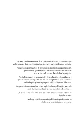 Aos coordenadores de cursos de licenciatura em música e professores que
cederam parte do seu tempo para contribuir com a realização desta pesquisa.
Aos estudantes dos cursos de licenciatura em música que participaram
preenchendo questionários e enviando valiosas contribuições
para o desenvolvimento do trabalho de pesquisa.
Aos bolsistas do projeto, estudantes de graduação e pós-graduação e
professores da educação básica, por seu compromisso com o trabalho
realizado pelo grupo de pesquisa MUSE – Música e Educação.
Aos pareceristas que analisaram os capítulos desta publicação, trazendo
contribuições significativas para a versão final dos textos.
À CAPES, INEP e SECADI pelo financiamento da pesquisa através do
Edital n. 1/2008.
Ao Programa Observatório da Educação por fomentar os
estudos referentes à educação brasileira.
 