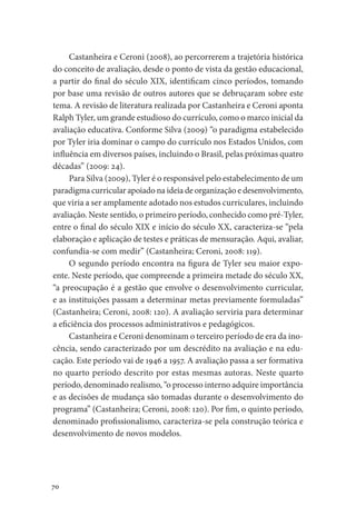 70
Castanheira e Ceroni (2008), ao percorrerem a trajetória histórica
do conceito de avaliação, desde o ponto de vista da gestão educacional,
a partir do final do século XIX, identificam cinco períodos, tomando
por base uma revisão de outros autores que se debruçaram sobre este
tema. A revisão de literatura realizada por Castanheira e Ceroni aponta
Ralph Tyler, um grande estudioso do currículo, como o marco inicial da
avaliação educativa. Conforme Silva (2009) “o paradigma estabelecido
por Tyler iria dominar o campo do currículo nos Estados Unidos, com
influência em diversos países, incluindo o Brasil, pelas próximas quatro
décadas” (2009: 24).
Para Silva (2009), Tyler é o responsável pelo estabelecimento de um
paradigma curricular apoiado na ideia de organização e desenvolvimento,
que viria a ser amplamente adotado nos estudos curriculares, incluindo
avaliação. Neste sentido, o primeiro período, conhecido como pré-Tyler,
entre o final do século XIX e início do século XX, caracteriza-se “pela
elaboração e aplicação de testes e práticas de mensuração. Aqui, avaliar,
confundia-se com medir” (Castanheira; Ceroni, 2008: 119).
O segundo período encontra na figura de Tyler seu maior expo-
ente. Neste período, que compreende a primeira metade do século XX,
“a preocupação é a gestão que envolve o desenvolvimento curricular,
e as instituições passam a determinar metas previamente formuladas”
(Castanheira; Ceroni, 2008: 120). A avaliação serviria para determinar
a eficiência dos processos administrativos e pedagógicos.
Castanheira e Ceroni denominam o terceiro período de era da ino-
cência, sendo caracterizado por um descrédito na avaliação e na edu-
cação. Este período vai de 1946 a 1957. A avaliação passa a ser formativa
no quarto período descrito por estas mesmas autoras. Neste quarto
período, denominado realismo, “o processo interno adquire importância
e as decisões de mudança são tomadas durante o desenvolvimento do
programa” (Castanheira; Ceroni, 2008: 120). Por fim, o quinto período,
denominado profissionalismo, caracteriza-se pela construção teórica e
desenvolvimento de novos modelos.
 