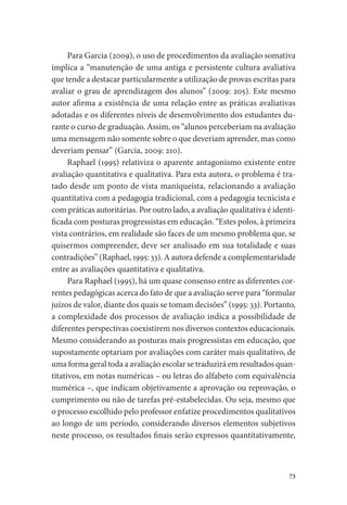 73
Para Garcia (2009), o uso de procedimentos da avaliação somativa
implica a “manutenção de uma antiga e persistente cultura avaliativa
que tende a destacar particularmente a utilização de provas escritas para
avaliar o grau de aprendizagem dos alunos” (2009: 205). Este mesmo
autor afirma a existência de uma relação entre as práticas avaliativas
adotadas e os diferentes níveis de desenvolvimento dos estudantes du-
rante o curso de graduação. Assim, os “alunos perceberiam na avaliação
uma mensagem não somente sobre o que deveriam aprender, mas como
deveriam pensar” (Garcia, 2009: 210).
Raphael (1995) relativiza o aparente antagonismo existente entre
avaliação quantitativa e qualitativa. Para esta autora, o problema é tra-
tado desde um ponto de vista maniqueísta, relacionando a avaliação
quantitativa com a pedagogia tradicional, com a pedagogia tecnicista e
com práticas autoritárias. Por outro lado, a avaliação qualitativa é identi-
ficada com posturas progressistas em educação. “Estes polos, à primeira
vista contrários, em realidade são faces de um mesmo problema que, se
quisermos compreender, deve ser analisado em sua totalidade e suas
contradições” (Raphael, 1995: 33). A autora defende a complementaridade
entre as avaliações quantitativa e qualitativa.
Para Raphael (1995), há um quase consenso entre as diferentes cor-
rentes pedagógicas acerca do fato de que a avaliação serve para “formular
juízos de valor, diante dos quais se tomam decisões” (1995: 33). Portanto,
a complexidade dos processos de avaliação indica a possibilidade de
diferentes perspectivas coexistirem nos diversos contextos educacionais.
Mesmo considerando as posturas mais progressistas em educação, que
supostamente optariam por avaliações com caráter mais qualitativo, de
uma forma geral toda a avaliação escolar se traduzirá em resultados quan-
titativos, em notas numéricas – ou letras do alfabeto com equivalência
numérica –, que indicam objetivamente a aprovação ou reprovação, o
cumprimento ou não de tarefas pré-estabelecidas. Ou seja, mesmo que
o processo escolhido pelo professor enfatize procedimentos qualitativos
ao longo de um período, considerando diversos elementos subjetivos
neste processo, os resultados finais serão expressos quantitativamente,
 
