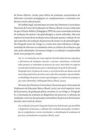 74
de forma objetiva. Assim, para efeitos de avaliação, características de
diferentes correntes pedagógicas se complementam e coexistem nos
diversos níveis educacionais.
No âmbito legal, encontramos no texto das Diretrizes Curriculares
Nacionais do Curso de Graduação em Música (Brasil, 2004a) a indicação
de que o Projeto Político-Pedagógico (PPP) do curso contemple as formas
de avaliação do ensino e da aprendizagem a serem utilizadas. Não está
expresso no texto desta resolução uma indicação quanto à adoção de um
tipo específico de avaliação do processo de ensino ou de aprendizagem.
No Parágrafo único do Artigo 10, o texto traz uma referência à obriga-
toriedade de informar os estudantes sobre os critérios de avaliação a que
estes serão submetidos. No mesmo Artigo 10, a avaliação é compreendida
desde uma perspectiva ampla.
Art. 10. As instituições de ensino superior deverão adotar formas específicas
e alternativas de avaliação, internas e externas, sistemáticas, envolvendo
todos quantos se contenham no processo do curso, observados em aspectos
considerados fundamentais para a identificação do perfil do formando.
Parágrafo único. Os planos de ensino, a serem fornecidos aos alunos antes do
início do período letivo, deverão conter, além dos conteúdos e das atividades,
a metodologia do processo ensino-aprendizagem, os critérios de avaliação a
que serão submetidos e bibliografia básica (Brasil, 2004a).
No texto das Diretrizes Curriculares Nacionais para a Formação de
Professores da Educação Básica (Brasil, 2002), em nível superior, curso
de licenciatura, de graduação plena, encontra-se, no Artigo 3º, Parágrafo
II, a vinculação da avaliação ao diagnóstico do processo e à aferição de
resultados como um dos princípios norteadores do processo de formação
docente neste nível de ensino.
d) a avaliação como parte integrante do processo de formação, que possibilita
o diagnóstico de lacunas e a aferição dos resultados alcançados, considera-
das as competências a serem constituídas e a identificação de mudanças de
percurso eventualmente necessárias (Brasil, 2002).
 