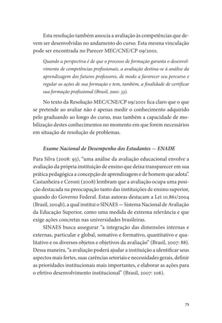 75
Esta resolução também associa a avaliação às competências que de-
vem ser desenvolvidas no andamento do curso. Esta mesma vinculação
pode ser encontrada no Parecer MEC/CNE/CP 09/2001.
Quando a perspectiva é de que o processo de formação garanta o desenvol-
vimento de competências profissionais, a avaliação destina-se à análise da
aprendizagem dos futuros professores, de modo a favorecer seu percurso e
regular as ações de sua formação e tem, também, a finalidade de certificar
sua formação profissional (Brasil, 2001: 33).
No texto da Resolução MEC/CNE/CP 09/2001 fica claro que o que
se pretende ao avaliar não é apenas medir o conhecimento adquirido
pelo graduando ao longo do curso, mas também a capacidade de mo-
bilização destes conhecimentos no momento em que forem necessários
em situação de resolução de problemas.
Exame Nacional de Desempenho dos Estudantes - ENADE
Para Silva (2008: 93), “uma análise da avaliação educacional envolve a
avaliação da própria instituição de ensino que deixa transparecer em sua
prática pedagógica a concepção de aprendizagem e de homem que adota”.
Castanheira e Ceroni (2008) lembram que a avaliação ocupa uma posi-
ção destacada na preocupação tanto das instituições de ensino superior,
quando do Governo Federal. Estas autoras destacam a Lei 10.861/2004
(Brasil, 2004b), a qual institui o SINAES - Sistema Nacional de Avaliação
da Educação Superior, como uma medida de extrema relevância e que
exige ações concretas nas universidades brasileiras.
SINAES busca assegurar “a integração das dimensões internas e
externas, particular e global, somativo e formativo, quantitativo e qua-
litativo e os diversos objetos e objetivos da avaliação” (Brasil, 2007: 88).
Dessa maneira, “a avaliação poderá ajudar a instituição a identificar seus
aspectos mais fortes, suas carências setoriais e necessidades gerais, definir
as prioridades institucionais mais importantes, e elaborar as ações para
o efetivo desenvolvimento institucional” (Brasil, 2007: 106).
 