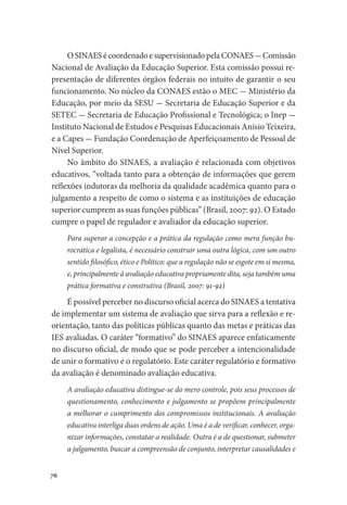 76
O SINAES é coordenado e supervisionado pela CONAES - Comissão
Nacional de Avaliação da Educação Superior. Esta comissão possui re-
presentação de diferentes órgãos federais no intuito de garantir o seu
funcionamento. No núcleo da CONAES estão o MEC - Ministério da
Educação, por meio da SESU - Secretaria de Educação Superior e da
SETEC - Secretaria de Educação Profissional e Tecnológica; o Inep -
Instituto Nacional de Estudos e Pesquisas Educacionais Anísio Teixeira,
e a Capes - Fundação Coordenação de Aperfeiçoamento de Pessoal de
Nível Superior.
No âmbito do SINAES, a avaliação é relacionada com objetivos
educativos, “voltada tanto para a obtenção de informações que gerem
reflexões indutoras da melhoria da qualidade acadêmica quanto para o
julgamento a respeito de como o sistema e as instituições de educação
superior cumprem as suas funções públicas” (Brasil, 2007: 92). O Estado
cumpre o papel de regulador e avaliador da educação superior.
Para superar a concepção e a prática da regulação como mera função bu-
rocrática e legalista, é necessário construir uma outra lógica, com um outro
sentido filosófico, ético e Político: que a regulação não se esgote em si mesma,
e, principalmente à avaliação educativa propriamente dita, seja também uma
prática formativa e construtiva (Brasil, 2007: 91-92)
É possível perceber no discurso oficial acerca do SINAES a tentativa
de implementar um sistema de avaliação que sirva para a reflexão e re-
orientação, tanto das políticas públicas quanto das metas e práticas das
IES avaliadas. O caráter “formativo” do SINAES aparece enfaticamente
no discurso oficial, de modo que se pode perceber a intencionalidade
de unir o formativo e o regulatório. Este caráter regulatório e formativo
da avaliação é denominado avaliação educativa.
A avaliação educativa distingue-se do mero controle, pois seus processos de
questionamento, conhecimento e julgamento se propõem principalmente
a melhorar o cumprimento dos compromissos institucionais. A avaliação
educativa interliga duas ordens de ação. Uma é a de verificar, conhecer, orga-
nizar informações, constatar a realidade. Outra é a de questionar, submeter
a julgamento, buscar a compreensão de conjunto, interpretar causalidades e
 