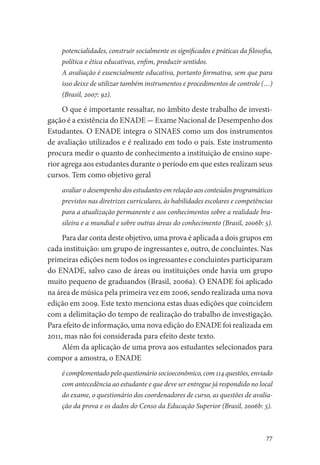 77
potencialidades, construir socialmente os significados e práticas da filosofia,
política e ética educativas, enfim, produzir sentidos.
A avaliação é essencialmente educativa, portanto formativa, sem que para
isso deixe de utilizar também instrumentos e procedimentos de controle (…)
(Brasil, 2007: 92).
O que é importante ressaltar, no âmbito deste trabalho de investi-
gação é a existência do ENADE - Exame Nacional de Desempenho dos
Estudantes. O ENADE integra o SINAES como um dos instrumentos
de avaliação utilizados e é realizado em todo o país. Este instrumento
procura medir o quanto de conhecimento a instituição de ensino supe-
rior agrega aos estudantes durante o período em que estes realizam seus
cursos. Tem como objetivo geral
avaliar o desempenho dos estudantes em relação aos conteúdos programáticos
previstos nas diretrizes curriculares, às habilidades escolares e competências
para a atualização permanente e aos conhecimentos sobre a realidade bra-
sileira e a mundial e sobre outras áreas do conhecimento (Brasil, 2006b: 5).
Para dar conta deste objetivo, uma prova é aplicada a dois grupos em
cada instituição: um grupo de ingressantes e, outro, de concluintes. Nas
primeiras edições nem todos os ingressantes e concluintes participaram
do ENADE, salvo caso de áreas ou instituições onde havia um grupo
muito pequeno de graduandos (Brasil, 2006a). O ENADE foi aplicado
na área de música pela primeira vez em 2006, sendo realizada uma nova
edição em 2009. Este texto menciona estas duas edições que coincidem
com a delimitação do tempo de realização do trabalho de investigação.
Para efeito de informação, uma nova edição do ENADE foi realizada em
2011, mas não foi considerada para efeito deste texto.
Além da aplicação de uma prova aos estudantes selecionados para
compor a amostra, o ENADE
é complementado pelo questionário socioeconômico, com 114 questões, enviado
com antecedência ao estudante e que deve ser entregue já respondido no local
do exame, o questionário dos coordenadores de curso, as questões de avalia-
ção da prova e os dados do Censo da Educação Superior (Brasil, 2006b: 5).
 