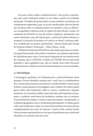 78
Na posse destes dados complementares e das provas respondi-
das, para cada instituição atribui-se um índice a partir do resultado
alcançado. Os dados do questionário socioeconômico constituem um
complemento importante, pois, ao serem considerados, diversos fatores
que incidem sobre o resultado podem ser extraídos, como as diferen-
ças sociopolítico-culturais entre as regiões do país (Brasil, 2006a). Os
resultados do ENADE na área de música compõem, juntamente com
outros elementos, uma das fontes para a análise dos dados obtidos na
pesquisa A formação do professor de música no Brasil, conforme obje-
tivo estabelecido no projeto apresentado e desenvolvido pelo Grupo
de Pesquisa Música e Educação - Muse (Muse, 2008).
O Relatório Síntese do ENADE em cada edição apresenta os resulta-
dos quantitativamente. Estes dados constituem um conjunto importante
de indicadores para a área. Como parte integrante de um sistema maior
de avaliação, que é o SINAES, os dados do ENADE servem tanto para
subsidiar a ação regulatória que cabe ao Estado, bem como fornecem
elementos para a reflexão em nível institucional para os cursos avaliados.
1.3 Metodologia
A abordagem qualitativa foi utilizada para o desenvolvimento dessa
pesquisa. Foram efetuados contatos por e-mail com os coordenadores
dos 4 cursos de licenciatura em música no estado de Santa Catarina para
solicitar a participação na investigação com o objetivo de coletar dados
gerais sobre cada instituição, sobre os cursos e professores. Naquele
momento era necessário definir quais docentes participariam da pes-
quisa e combinar uma forma de estabelecer contato com os mesmos.
O meio eletrônico impôs-se como o mais conveniente, considerando-se
a distância geográfica entre as instituições participantes. Os dados gerais
sobre cada instituição e sobre os cursos de licenciatura em música foram
complementados por meio da Internet. A partir deste contato inicial,
foram enviados questionários on-line para 26 professores que ministram
disciplinas no primeiro ano do curso.
 