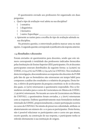 81
O questionário enviado aos professores foi organizado em duas
perguntas:
1. Qual o tipo de avaliação você adota na sua disciplina?
(  ) somativa
(  ) diagnóstica
(  ) formativa
(  ) outro: Especifique __________________________________
2. Apresente as razões para a escolha do tipo de avaliação adotada na
sua disciplina.
Na primeira questão, o entrevistado poderia marcar uma ou mais
opções. A segunda questão corresponde à justificativa da resposta anterior.
1.4 Resultados e discussões
Foram enviados 26 questionários para docentes, sendo que este nú-
mero corresponde à totalidade dos professores indicados fornecidos
pelas Instituições de Ensino Superior (IES) participantes. Os 26 docentes
participantes estavam distribuídos da seguinte forma: 15 (57,69%) na
UDESC, 6 (23,07%) na FURB e 5 (19,24%) na UNIVALI. Nos resultados
desta investigação, desconsideramos as respostas dos docentes da FURB
pelo fato de que os formulários não retornaram em tempo hábil para
comporem a análise dos resultados e o relatório de pesquisa. Desta for-
ma, o efetivo de participantes da pesquisa constituiu-se de 20 docentes,
dos quais, 10 (50%) retornaram o questionário respondido. Dos 15 for-
mulários enviados para o curso de Licenciatura em Música da UDESC,
7 (46,66%) retornaram. No tocante ao curso de Licenciatura em Música
da UNIVALI, 5 questionários foram enviados, e 3 (60%) retornaram
com as respostas. Embora quantitativamente mais formulários tenham
retornado da UDESC, proporcionalmente, a maior participação ocorreu
no curso da UNIVALI. No intuito de preservar a identidade, atribuiu-se
aleatoriamente um número de 1 a 10 para os participantes. Desta forma,
não é possível relacionar os participantes com o curso em que atuam,
exceto quando, na construção de sua resposta, o participante tenha se
referido diretamente à sua instituição de origem.
 