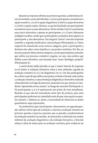 82
Quanto às respostas obtidas na primeira questão, 13 alternativas fo-
ram assinaladas, assim distribuídas: 3 (30%) participantes assinalaram a
opção somativa, 1 (10%) a opção diagnóstica, 6 (60%) a opção formativa
e 3 (30%) a opção outros. Destaca-se que foi facultado aos participantes
assinalarem uma ou mais alternativas. Neste sentido, 8 (80%) assinalaram
uma única alternativa e apenas os participantes 3 e 4 (20%) efetuaram
múltiplas escolhas, sendo que o participante 3 assinalou duas opções e o
participante 4, três alternativas. Na categoria “outros” uma das respostas
continha a seguinte justificativa: autoavaliação (Participante 3). Outra
resposta foi classificada nesta mesma categoria, pois o participante 5
declarou não saber como classificar a sua prática avaliativa. Por fim, na
terceira resposta desta mesma categoria, um dos participantes assinalou
que utiliza um processo avaliativo singular, ou seja, uma prática que
definiu como formativa, mas baseada num “senso ideológico próprio”
(Participante 6).
A partir destes dados percebe-se que o maior número de respostas
(n=6) indica a avaliação formativa como a mais utilizada, seguida da
avaliação somativa (n=3) e da diagnóstica (n=1). Um dos participantes
faz a observação de que utiliza uma prática avaliativa formal, onde realiza
a avaliação somativa, e uma orientação diagnóstica e formativa realizada
informalmente ao longo do processo, momento em que orienta os estu-
dantes “apontando erros e acertos” ao longo do semestre (Participante 1).
Os participantes 4, 6 e 8 expressaram um ponto de vista semelhante.
Ressalta-se que não há contradição neste tipo de postura, pois estes
participantes poderiam ter assinalado mais do que uma opção na ques-
tão número 1. Enfatiza-se, assim, a necessidade de relativizar os dados
quantitativos aqui expressados.
Ao analisarmos que o participante 1 demonstrou, na segunda ques-
tão, utilizar vários tipos de avaliação e, marcou a avaliação somativa na
primeira questão, é preciso comentar que se percebe a predominância
da avaliação somativa na sua fala. Ao mencionar a utilização em caráter
informal da avaliação diagnóstica e da avaliação formativa, o docente
reforça a ideia de maior peso na avaliação somativa, pois evidencia ser
 