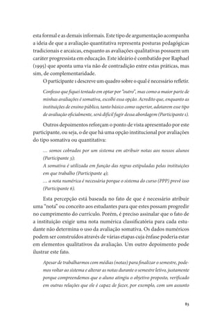 83
esta formal e as demais informais. Este tipo de argumentação acompanha
a ideia de que a avaliação quantitativa representa posturas pedagógicas
tradicionais e arcaicas, enquanto as avaliações qualitativas possuem um
caráter progressista em educação. Este ideário é combatido por Raphael
(1995) que aponta uma via não de contradição entre estas práticas, mas
sim, de complementaridade.
O participante 1 descreve um quadro sobre o qual é necessário refletir.
Confesso que fiquei tentado em optar por “outro”, mas como a maior parte de
minhas avaliações é somativa, escolhi essa opção. Acredito que, enquanto as
instituições de ensino público, tanto básico como superior, adotarem esse tipo
de avaliação oficialmente, será difícil fugir dessa abordagem (Participante 1).
Outros depoimentos reforçam o ponto de vista apresentado por este
participante, ou seja, o de que há uma opção institucional por avaliações
do tipo somativa ou quantitativa:
… somos cobrados por um sistema em atribuir notas aos nossos alunos
(Participante 3);
A somativa é utilizada em função das regras estipuladas pelas instituições
em que trabalho (Participante 4);
… a nota numérica é necessária porque o sistema do curso (PPP) prevê isso
(Participante 6).
Esta percepção está baseada no fato de que é necessário atribuir
uma “nota” ou conceito aos estudantes para que estes possam progredir
no cumprimento do currículo. Porém, é preciso assinalar que o fato de
a instituição exigir uma nota numérica classificatória para cada estu-
dante não determina o uso da avaliação somativa. Os dados numéricos
podem ser construídos através de várias etapas cuja ênfase poderia estar
em elementos qualitativos da avaliação. Um outro depoimento pode
ilustrar este fato.
Apesar de trabalharmos com médias (notas) para finalizar o semestre, pode-
mos voltar ao sistema e alterar as notas durante o semestre letivo, justamente
porque compreendemos que o aluno atingiu o objetivo proposto, verificado
em outras relações que ele é capaz de fazer, por exemplo, com um assunto
 