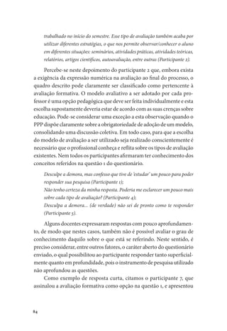 84
trabalhado no início do semestre. Esse tipo de avaliação também acaba por
utilizar diferentes estratégias, o que nos permite observar/conhecer o aluno
em diferentes situações: seminários, atividades práticas, atividades teóricas,
relatórios, artigos científicos, autoavaliação, entre outras (Participante 2).
Percebe-se neste depoimento do participante 2 que, embora exista
a exigência da expressão numérica na avaliação ao final do processo, o
quadro descrito pode claramente ser classificado como pertencente à
avaliação formativa. O modelo avaliativo a ser adotado por cada pro-
fessor é uma opção pedagógica que deve ser feita individualmente e esta
escolha supostamente deveria estar de acordo com as suas crenças sobre
educação. Pode-se considerar uma exceção a esta observação quando o
PPP dispõe claramente sobre a obrigatoriedade de adoção de um modelo,
consolidando uma discussão coletiva. Em todo caso, para que a escolha
do modelo de avaliação a ser utilizado seja realizado conscientemente é
necessário que o profissional conheça e reflita sobre os tipos de avaliação
existentes. Nem todos os participantes afirmaram ter conhecimento dos
conceitos referidos na questão 1 do questionário.
Desculpe a demora, mas confesso que tive de ‘estudar’ um pouco para poder
responder sua pesquisa (Participante 1);
Não tenho certeza da minha resposta. Poderia me esclarecer um pouco mais
sobre cada tipo de avaliação? (Participante 4);
Desculpa a demora... (de verdade) não sei de pronto como te responder
(Participante 5).
Alguns docentes expressaram respostas com pouco aprofundamen-
to, de modo que nestes casos, também não é possível avaliar o grau de
conhecimento daquilo sobre o que está se referindo. Neste sentido, é
preciso considerar, entre outros fatores, o caráter aberto do questionário
enviado, o qual possibilitou ao participante responder tanto superficial-
mente quanto em profundidade, pois o instrumento de pesquisa utilizado
não aprofundou as questões.
Como exemplo de resposta curta, citamos o participante 7, que
assinalou a avaliação formativa como opção na questão 1, e apresentou
 