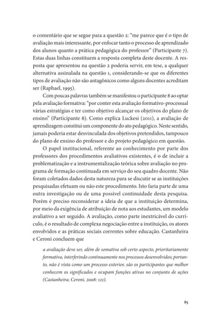 85
o comentário que se segue para a questão 2: “me parece que é o tipo de
avaliação mais interessante, por enfocar tanto o processo de aprendizado
dos alunos quanto a prática pedagógica do professor” (Participante 7).
Estas duas linhas constituem a resposta completa deste docente. A res-
posta que apresentou na questão 2 poderia servir, em tese, a qualquer
alternativa assinalada na questão 1, considerando-se que os diferentes
tipos de avaliação não são antagônicos como alguns docentes acreditam
ser (Raphael, 1995).
Com poucas palavras também se manifestou o participante 8 ao optar
pela avaliação formativa: “por conter esta avaliação formativo-processual
várias estratégias e ter como objetivo alcançar os objetivos do plano de
ensino” (Participante 8). Como explica Luckesi (2011), a avaliação de
aprendizagem constitui um componente do ato pedagógico. Neste sentido,
jamais poderia estar desvinculada dos objetivos pretendidos, tampouco
do plano de ensino do professor e do projeto pedagógico em questão.
O papel institucional, referente ao conhecimento por parte dos
professores dos procedimentos avaliativos existentes, é o de incluir a
problematização e a instrumentalização teórica sobre avaliação no pro-
grama de formação continuada em serviço do seu quadro docente. Não
foram coletados dados desta natureza para se discutir se as instituições
pesquisadas efetuam ou não este procedimento. Isto faria parte de uma
outra investigação ou de uma possível continuidade desta pesquisa.
Porém é preciso reconsiderar a ideia de que a instituição determina,
por meio da exigência de atribuição de nota aos estudantes, um modelo
avaliativo a ser seguido. A avaliação, como parte inextricável do currí-
culo, é o resultado de complexa negociação entre a instituição, os atores
envolvidos e as práticas sociais correntes sobre educação. Castanheira
e Ceroni concluem que
a avaliação deve ser, além de somativa sob certo aspecto, prioritariamente
formativa, interferindo continuamente nos processos desenvolvidos; portan-
to, não é vista como um processo exterior, são os participantes que melhor
conhecem os significados e ocupam funções ativas no conjunto de ações
(Castanheira; Ceroni, 2008: 121).
 