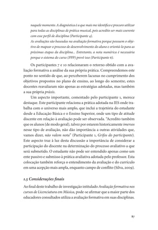 87
naquele momento. A diagnóstica é a que mais me identifico e procuro utilizar
para todas as disciplinas de prática musical, pois acredito ser mais coerente
com esse perfil de disciplina (Participante 4).
As avaliações são baseadas na avaliação formativa porque possuem o obje-
tivo de mapear o processo de desenvolvimento do aluno e orientá-lo para as
próximas etapas da disciplina... Entretanto, a nota numérica é necessária
porque o sistema do curso (PPP) prevê isso (Participante 6).
Os participantes 7 e 10 relacionaram o retorno obtido com a ava-
liação formativa a análise da sua própria prática. Compreendemos este
ponto no sentido de que, ao perceberem lacunas no cumprimento dos
objetivos propostos no plano de ensino, ao longo do semestre, estes
docentes reavaliaram não apenas as estratégias adotadas, mas também
a sua própria práxis.
Um aspecto importante, comentado pelo participante 1, merece
destaque. Este participante relaciona a prática adotada na IES onde tra-
balha com o universo mais amplo, que inclui a trajetória do estudante
desde a Educação Básica e o Ensino Superior, onde um tipo de atitude
discente em relação à avaliação pode ser observada. “Acredito também
que os alunos (de modo geral), talvez por estarem historicamente imersos
nesse tipo de avaliação, não dão importância a outras atividades que,
vamos dizer, não valem nota” (Participante 1, Grifos do participante).
Este aspecto traz à luz desta discussão a importância de considerar a
participação do discente na determinação do processo avaliativo a que
será submetido. O estudante não pode ser entendido apenas como um
ente passivo e submisso à prática avaliativa adotada pelo professor. Esta
colocação também reforça o entendimento da avaliação e do currículo
em uma acepção mais ampla, enquanto campo de conflito (Silva, 2009).
1.5 Considerações finais
Ao final deste trabalho de investigação intitulado Avaliação formativa nos
cursos de Licenciatura em Música, pode-se afirmar que a maior parte dos
educadores consultados utiliza a avaliação formativa em suas disciplinas.
 