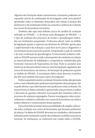 89
Algumas das limitações destes instrumentos certamente poderiam ser
superadas através da continuação da investigação, onde seria possível
aprofundar todos os elementos destacados com relação à atuação dos
professores e das instituições frente aos conceitos e práticas de avaliação
nos cursos de licenciatura em música.
Também cabe aqui uma reflexão acerca do modelo de avaliação
utilizado no ENADE - e de forma mais abrangente no SINAES - e
o tipo de avaliação dos processos de ensino e aprendizagem realiza-
dos nas instituições pesquisadas. O discurso oficial, tanto no âmbito
da legislação quanto o expresso nas diretrizes do SINAES, aponta para
o papel formativo da avaliação, a qual deve servir para o diagnóstico e
reorientação do processo educacional, extrapolando a ação de controle
e de mera verificação da aprendizagem. O instrumento avaliativo utili-
zado no ENADE procura medir o desempenho do estudante em relação
ao desenvolvimento de habilidades e competências estabelecidas pela
Comissão Assessora de Especialistas do Inep. Pode-se assinalar uma
coerência no discurso oficial, tanto no nível da legislação regulatória dos
cursos de licenciatura em música e de formação de professores quanto
no âmbito do SINAES. A constatação efetiva deste discurso na prática
das IES seria também tema para outras investigações.
Embora quantitativamente a avaliação formativa tenha sido apontada
como a mais utilizada pelos professores participantes desta pesquisa, não
se pode afirmar o que efetivamente estes professores estão avaliando. Da
mesma forma os dados coletados e apresentados não permitem a análise
e discussão de questões referentes à percepção dos estudantes sobre os
processos de avaliação empregados. Futuras investigações sobre os pro-
cedimentos avaliativos utilizados nos cursos de licenciatura em música
podem objetivar o esclarecimento destas questões.
É possível ainda assinalar outras possibilidades de ampliar a discus-
são sobre avaliação nos cursos de licenciatura que formam professores
de música. Os dados do ENADE deveriam ser estudados e efetivamente
utilizados pelas instituições a partir das avaliações recebidas nesta prova
nacional. As instituições, ao realizarem este estudo sobre o ENADE,
 
