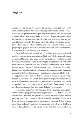 9
Prefácio
A formação inicial de professores de música é tema que vem sendo
amplamente debatido pela área de educação musical na última década.
Estudos e pesquisas realizados por diferentes autores têm nos ajudado
a refletir sobre vários aspectos que permeiam a formação de professores
de música, como suas dimensões legais e normativas, os saberes que
constituem a profissão docente, o papel da prática reflexiva na consti-
tuição da docência, a relação da formação com a atuação profissional, os
projetos pedagógicos dos cursos de licenciatura bem como fundamentos
e princípios para a elaboração dos mesmos.
São trabalhos que vêm nos oferecendo subsídios para que seja possível
melhor compreender e concretizar a difícil tarefa de formar professores
de música. Mas essa é uma tarefa que apresenta desafios constantes, já que
lidamos com jovens e adultos em formação, num mundo em constante
transformação, caracterizado pela acelerada produção de novos conhe-
cimentos e tecnologias. O momento atual é particularmente desafiador,
já que vem exigindo das instituições de ensino superior maior interação
com outros âmbitos da sociedade e o acolhimento da diversidade, abrin-
do-se para um maior número de estudantes e, mais que isso, para outros
sujeitos, e, com eles, seus saberes e suas práticas. Especificamente para os
cursos de licenciatura em música, o momento atual também nos desafia
a contribuir para conquistar a institucionalização do ensino de música
na educação básica, após a aprovação da Lei no.
11.769/2008.
A formação do professor de música no Brasil representa uma signifi-
cativa contribuição para as reflexões e ações que nos são demandadas no
cenário atual. Fruto de um projeto audacioso, desenvolvido no âmbito
do programa Observatório da Educação, do Ministério da Educação, o
livro nos apresenta um panorama inédito sobre os cursos de licenciatura
em música no Brasil. Composto por onze capítulos, o livro se divide em
duas partes. A Parte I, que descreve o projeto principal e seus resultados,
 