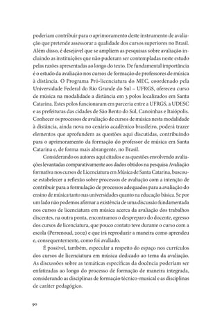 90
poderiam contribuir para o aprimoramento deste instrumento de avalia-
ção que pretende assessorar a qualidade dos cursos superiores no Brasil.
Além disso, é desejável que se ampliem as pesquisas sobre avaliação in-
cluindo as instituições que não puderam ser contempladas neste estudo
pelas razões apresentadas ao longo do texto. De fundamental importância
é o estudo da avaliação nos cursos de formação de professores de música
à distância. O Programa Pró-licenciatura do MEC, coordenado pela
Universidade Federal do Rio Grande do Sul – UFRGS, ofereceu curso
de música na modalidade a distância em 3 polos localizados em Santa
Catarina. Estes polos funcionaram em parceria entre a UFRGS, a UDESC
e as prefeituras das cidades de São Bento do Sul, Canoinhas e Itaiópolis.
Conhecer os processos de avaliação de cursos de música nesta modalidade
à distância, ainda nova no cenário acadêmico brasileiro, poderá trazer
elementos que aprofundem as questões aqui discutidas, contribuindo
para o aprimoramento da formação do professor de música em Santa
Catarina e, de forma mais abrangente, no Brasil.
Considerandoosautoresaquicitadoseasquestõesenvolvendoavalia-
çõeslevantadascomparativamenteaosdadosobtidosnapesquisaAvaliação
formativanoscursosdeLicenciaturaemMúsicadeSantaCatarina,buscou-
se estabelecer a reflexão sobre processos de avaliação com a intenção de
contribuir para a formulação de processos adequados para a avaliação do
ensinodemúsicatantonasuniversidadesquantonaeducaçãobásica.Sepor
umladonãopodemosafirmaraexistênciadeumadiscussãofundamentada
nos cursos de licenciatura em música acerca da avaliação dos trabalhos
discentes, na outra ponta, encontramos o despreparo do docente, egresso
dos cursos de licenciatura, que pouco contato teve durante o curso com a
escola (Perrenoud, 2002) e que irá reproduzir a maneira como aprendeu
e, consequentemente, como foi avaliado.
É possível, também, especular a respeito do espaço nos currículos
dos cursos de licenciatura em música dedicado ao tema da avaliação.
As discussões sobre as temáticas específicas da docência poderiam ser
enfatizadas ao longo do processo de formação de maneira integrada,
considerando as disciplinas de formação técnico-musical e as disciplinas
de caráter pedagógico.
 