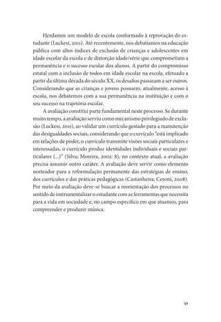 91
Herdamos um modelo de escola conformado à reprovação do es-
tudante (Luckesi, 2011). Até recentemente, nos debatíamos na educação
pública com altos índices de exclusão de crianças e adolescentes em
idade escolar da escola e de distorção idade/série que comprometiam a
permanência e o sucesso escolar dos alunos. A partir do compromisso
estatal com a inclusão de todos em idade escolar na escola, efetuado a
partir da última década do século XX, os desafios passaram a ser outros.
Considerando que as crianças e jovens possuem, atualmente, acesso à
escola, nos debatemos com a sua permanência na instituição e com o
seu sucesso na trajetória escolar.
A avaliação constitui parte fundamental neste processo. Se durante
muito tempo, a avaliação serviu como mecanismo privilegiado de exclu-
são (Luckesi, 2011), ao validar um currículo gestado para a manutenção
das desigualdades sociais, considerando que o currículo “está implicado
em relações de poder, o currículo transmite visões sociais particulares e
interessadas, o currículo produz identidades individuais e sociais par-
ticulares (...)” (Silva; Moreira, 2002: 8), no contexto atual, a avaliação
precisa assumir outro caráter. A avaliação deve servir como elemento
norteador para a reformulação permanente das estratégias de ensino,
dos currículos e das práticas pedagógicas (Castanheira; Ceroni, 2008).
Por meio da avaliação deve-se buscar a reorientação dos processos no
sentido de instrumentalizar o estudante com as ferramentas que necessita
para a vida em sociedade e, no campo específico em que atuamos, para
compreender e produzir música.
 