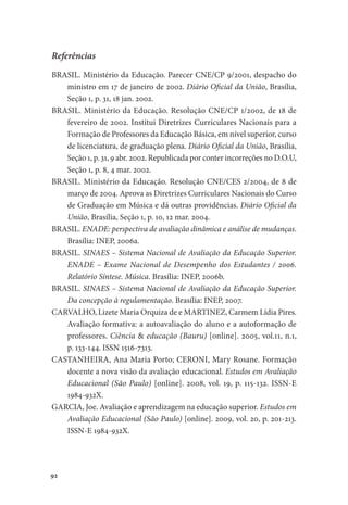 92
Referências
BRASIL. Ministério da Educação. Parecer CNE/CP 9/2001, despacho do
ministro em 17 de janeiro de 2002. Diário Oficial da União, Brasília,
Seção 1, p. 31, 18 jan. 2002.
BRASIL. Ministério da Educação. Resolução CNE/CP 1/2002, de 18 de
fevereiro de 2002. Institui Diretrizes Curriculares Nacionais para a
Formação de Professores da Educação Básica, em nível superior, curso
de licenciatura, de graduação plena. Diário Oficial da União, Brasília,
Seção 1, p. 31, 9 abr. 2002. Republicada por conter incorreções no D.O.U,
Seção 1, p. 8, 4 mar. 2002.
BRASIL. Ministério da Educação. Resolução CNE/CES 2/2004, de 8 de
março de 2004. Aprova as Diretrizes Curriculares Nacionais do Curso
de Graduação em Música e dá outras providências. Diário Oficial da
União, Brasília, Seção 1, p. 10, 12 mar. 2004.
BRASIL. ENADE: perspectiva de avaliação dinâmica e análise de mudanças.
Brasília: INEP, 2006a.
BRASIL. SINAES – Sistema Nacional de Avaliação da Educação Superior.
ENADE – Exame Nacional de Desempenho dos Estudantes / 2006.
Relatório Síntese. Música. Brasília: INEP, 2006b.
BRASIL. SINAES – Sistema Nacional de Avaliação da Educação Superior.
Da concepção à regulamentação. Brasília: INEP, 2007.
CARVALHO, Lizete Maria Orquiza de e MARTINEZ, Carmem Lídia Pires.
Avaliação formativa: a autoavaliação do aluno e a autoformação de
professores. Ciência & educação (Bauru) [online]. 2005, vol.11, n.1,
p. 133-144. ISSN 1516-7313.
CASTANHEIRA, Ana Maria Porto; CERONI, Mary Rosane. Formação
docente a nova visão da avaliação educacional. Estudos em Avaliação
Educacional (São Paulo) [online]. 2008, vol. 19, p. 115-132. ISSN-E
1984-932X.
GARCIA, Joe. Avaliação e aprendizagem na educação superior. Estudos em
Avaliação Educacional (São Paulo) [online]. 2009, vol. 20, p. 201-213.
ISSN-E 1984-932X.
 