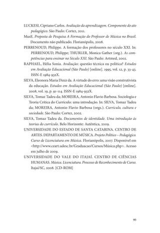 93
LUCKESI, Cipriano Carlos. Avaliação da aprendizagem. Componente do ato
pedagógico. São Paulo: Cortez, 2011.
MusE. Proposta de Pesquisa A Formação do Professor de Música no Brasil.
Documento não publicado. Florianópolis, 2008.
PERRENOUD, Philippe. A formação dos professores no século XXI. In:
PERRENOUD, Philippe; THURLER, Monica Gather (org.). As com-
petências para ensinar no Século XXI. São Paulo: Artmed, 2002.
RAPHAEL, Hélia Sonia. Avaliação: questão técnica ou política? Estudos
em Avaliação Educacional (São Paulo) [online]. 1995, vol. 12, p. 33-43.
ISSN-E 1984-932X.
SILVA, Eleonora Maria Diniz da. A virtude do erro: uma visão construtivista
da educação. Estudos em Avaliação Educacional (São Paulo) [online].
2008, vol. 19, p. 91-114. ISSN-E 1984-932X.
SILVA, Tomaz Tadeu da; MOREIRA, Antonio Flavio Barbosa. Sociologia e
Teoria Crítica do Currículo: uma introdução. In: SILVA, Tomaz Tadeu
da; MOREIRA, Antonio Flavio Barbosa (orgs.). Currículo, cultura e
sociedade. São Paulo: Cortez, 2002.
SILVA, Tomaz Tadeu da. Documentos de identidade. Uma introdução às
teorias do currículo. Belo Horizonte: Autêntica, 2009.
UNIVERSIDADE DO ESTADO DE SANTA CATARINA. CENTRO DE
ARTES. DEPARTAMENTO DE MÚSICA. Projeto Político – Pedagógico.
Curso de Licenciatura em Música. Florianópolis, 2007. Disponível em
<http://www.ceart.udesc.br/Graduacao/Cursos/Música.php>. Acesso
em julho de 2009.
UNIVERSIDADE DO VALE DO ITAJAÍ. CENTRO DE CIÊNCIAS
HUMANAS. Música. Licenciatura. Processo de Reconhecimento de Curso.
Itajaí/SC, 2008. [CD-ROM]
 