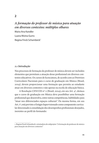 95
2
A formação do professor de música para atuação
em diversos contextos: múltiplos olhares
Maira Ana Kandler
Luana Moina Gums
Regina Finck Schambeck1
2.1 Introdução
Nos processos de formação do professor de música devem ser incluídos
elementos que permitam a atuação desse profissional em diversos con-
textos educativos. Os cursos de licenciatura, de acordo com as Diretrizes
Curriculares Nacionais para o curso de graduação em Música (Brasil,
2004), devem proporcionar uma formação que permita ao estudante
atuar em diversos contextos e não apenas na escola de educação básica.
A Resolução CEN/CES nº 2 (Brasil, 2004), em seu Art. 4º, destaca
que o curso de graduação em Música deve possibilitar uma formação
profissional que desenvolva, entre outras competências, habilidades para
“atuar nos diferenciados espaços culturais”. Da mesma forma, em seu
Art. 7º, está previsto o Estágio Supervisionado como componente curricu-
lar direcionado à consolidação dos desempenhos profissionais desejados,
inerentes ao perfil do formando:
1. Regina Finck Schambeck: orientadora do subprojeto “A formação do professor de música
para atuação em diversos contextos”
 