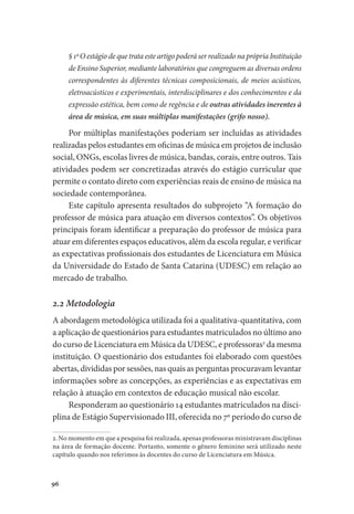 96
§ 1º O estágio de que trata este artigo poderá ser realizado na própria Instituição
de Ensino Superior, mediante laboratórios que congreguem as diversas ordens
correspondentes às diferentes técnicas composicionais, de meios acústicos,
eletroacústicos e experimentais, interdisciplinares e dos conhecimentos e da
expressão estética, bem como de regência e de outras atividades inerentes à
área de música, em suas múltiplas manifestações (grifo nosso).
Por múltiplas manifestações poderiam ser incluídas as atividades
realizadas pelos estudantes em oficinas de música em projetos de inclusão
social, ONGs, escolas livres de música, bandas, corais, entre outros. Tais
atividades podem ser concretizadas através do estágio curricular que
permite o contato direto com experiências reais de ensino de música na
sociedade contemporânea.
Este capítulo apresenta resultados do subprojeto “A formação do
professor de música para atuação em diversos contextos”. Os objetivos
principais foram identificar a preparação do professor de música para
atuar em diferentes espaços educativos, além da escola regular, e verificar
as expectativas profissionais dos estudantes de Licenciatura em Música
da Universidade do Estado de Santa Catarina (UDESC) em relação ao
mercado de trabalho.
2.2 Metodologia
A abordagem metodológica utilizada foi a qualitativa-quantitativa, com
a aplicação de questionários para estudantes matriculados no último ano
do curso de Licenciatura em Música da UDESC, e professoras2
da mesma
instituição. O questionário dos estudantes foi elaborado com questões
abertas, divididas por sessões, nas quais as perguntas procuravam levantar
informações sobre as concepções, as experiências e as expectativas em
relação à atuação em contextos de educação musical não escolar.
Responderam ao questionário 14 estudantes matriculados na disci-
plina de Estágio Supervisionado III, oferecida no 7º período do curso de
2. No momento em que a pesquisa foi realizada, apenas professoras ministravam disciplinas
na área de formação docente. Portanto, somente o gênero feminino será utilizado neste
capítulo quando nos referimos às docentes do curso de Licenciatura em Música.
 