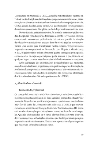 97
Licenciatura em Música da UDESC. A escolha por estes alunos ocorreu em
virtude desta disciplina estar focada na preparação dos estudantes para a
atuação em diversos contextos de ensino musical como projetos sociais,
ONGs, corais, bandas, entre outros. Os questionários foram aplicados
durante um encontro da disciplina, no final do primeiro semestre de 2012.
O questionário, em formato online, foi enviado para cinco professoras
das disciplinas voltadas para a formação docente. Teve como objetivo
compreender como essas profissionais entendem a questão da atuação
de educadores musicais em espaços fora da escola regular e como pre-
param seus alunos para trabalharem nestes espaços. Três professoras
responderam ao questionário. De acordo com Moysés e Moori (2007,
p. 03), o questionário online apresenta quatro vantagens principais: a
conveniência, ou seja, o participante pode acessar o questionário de
qualquer lugar; o custo; a escala e a velocidade do retorno das respostas.
Após a aplicação dos questionários e o recebimento das respostas,
os dados obtidos foram organizados em quatro categorias: formação do
profissional; competências necessárias para atuar em contextos não es-
colares; conteúdos trabalhados em contextos não escolares; e a formação
dos licenciandos sob a ótica das professoras da UDESC.
2.3 Resultados e discussão
Formação do profissional
Os cursos de Licenciatura em Música deveriam, a princípio, possibilitar
o contato dos estudantes com os mais variados conteúdos educativos e
musicais. Dessa forma, verificamos junto aos 14 estudantes matriculados
na 7ª fase do curso de Licenciatura em Música da UDESC e que estavam
cursando a disciplina de Estágio Curricular Supervisionado III, como
está sendo a formação para atuação em contextos fora da escola regu-
lar. Quando questionados se o curso oferece formação para atuar em
diversos contextos, 90% dos licenciandos que Participaram da pesquisa
responderam afirmativamente. Entretanto, apontaram alguns aspectos
que poderiam ser melhorados no curso.
 