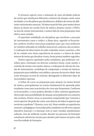 98
O primeiro aspecto seria a realização de mais atividades práticas
de ensino que simulassem diferentes contextos de atuação, assim como
atividades e/ou disciplinas que abordassem a didática de ensino de dife-
rentes instrumentos musicais. Tal observação foi feita, pois muitos desses
alunos já atuam em escolas livres de música, projetos sociais e ONGs,
na área de ensino instrumental, e sentem falta de uma preparação mais
efetiva nesse sentido.
O repertório trabalhado em disciplinas que envolvem a execução
de instrumentos como o violão e a flauta doce, segundo os licencian-
dos, poderia envolver mais peças populares para que estas pudessem
ser também utilizadas no trabalho musical em contextos não escolares.
A realização de observações de aulas realizadas nesses contextos, a fim
de ter contato com várias experiências de ensino, e a leitura de maior
número de textos que abordem o tema, foram pontos também sugeridos.
Outros aspectos apontados pelos estudantes, que poderiam con-
tribuir para a formação em diversos contextos foram: como manter o
controle de turmas com muitos alunos, a realização de oficinas de cria-
ção de instrumentos, workshops de composição e arranjo de músicas,
preparação para trabalhar com adultos e pessoas da terceira idade, bem
como formação na área de inclusão, abrangendo os diferentes tipos de
necessidades especiais.
A ênfase do curso na preparação para atuação no ensino formal
de música, principalmente no ensino fundamental foi apontada pelos
estudantes como uma característica do curso que frequentam. Conforme
os licenciandos, o curso poderia abordar os dois contextos igualmente,
oferecendo mais possibilidades de atuação, principalmente em contextos
não escolares. Porém, torna-se necessário compreender que “somente o
curso superior não pode dar conta, com eficácia, de todos os aspectos que
envolvem a profissão” (Teixeira, 2005: 63). Neste sentido, as experiências
musicais e pedagógicas vivenciadas pelos estudantes em diversos espaços
educativo-musicais e a interação com as mais variadas manifestações
culturais, fora do ambiente escolar, durante seu processo de formação
constituem referências iniciais para atender, pelo menos em parte, toda
essa diversidade de formação.
 