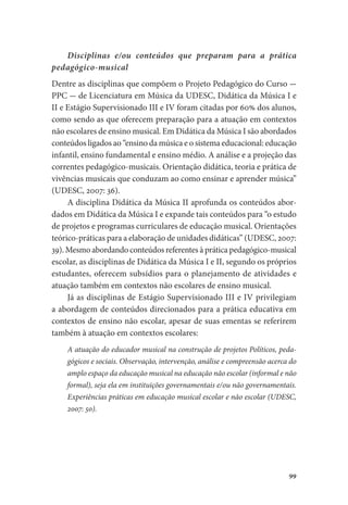 99
Disciplinas e/ou conteúdos que preparam para a prática
pedagógico-musical
Dentre as disciplinas que compõem o Projeto Pedagógico do Curso -
PPC - de Licenciatura em Música da UDESC, Didática da Música I e
II e Estágio Supervisionado III e IV foram citadas por 60% dos alunos,
como sendo as que oferecem preparação para a atuação em contextos
não escolares de ensino musical. Em Didática da Música I são abordados
conteúdos ligados ao “ensino da música e o sistema educacional: educação
infantil, ensino fundamental e ensino médio. A análise e a projeção das
correntes pedagógico-musicais. Orientação didática, teoria e prática de
vivências musicais que conduzam ao como ensinar e aprender música”
(UDESC, 2007: 36).
A disciplina Didática da Música II aprofunda os conteúdos abor-
dados em Didática da Música I e expande tais conteúdos para “o estudo
de projetos e programas curriculares de educação musical. Orientações
teórico-práticas para a elaboração de unidades didáticas” (UDESC, 2007:
39). Mesmo abordando conteúdos referentes à prática pedagógico-musical
escolar, as disciplinas de Didática da Música I e II, segundo os próprios
estudantes, oferecem subsídios para o planejamento de atividades e
atuação também em contextos não escolares de ensino musical.
Já as disciplinas de Estágio Supervisionado III e IV privilegiam
a abordagem de conteúdos direcionados para a prática educativa em
contextos de ensino não escolar, apesar de suas ementas se referirem
também à atuação em contextos escolares:
A atuação do educador musical na construção de projetos Políticos, peda-
gógicos e sociais. Observação, intervenção, análise e compreensão acerca do
amplo espaço da educação musical na educação não escolar (informal e não
formal), seja ela em instituições governamentais e/ou não governamentais.
Experiências práticas em educação musical escolar e não escolar (UDESC,
2007: 50).
 