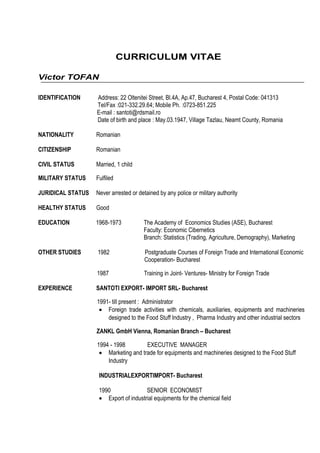 CURRICULUM VITAE
Victor TOFAN
IDENTIFICATION Address: 22 Oltenitei Street, Bl.4A, Ap.47, Bucharest 4, Postal Code: 041313
Tel/Fax :021-332.29.64; Mobile Ph. :0723-851.225
E-mail : santoti@rdsmail.ro
Date of birth and place : May.03.1947, Village Tazlau, Neamt County, Romania
NATIONALITY Romanian
CITIZENSHIP Romanian
CIVIL STATUS Married, 1 child
MILITARY STATUS Fulfiled
JURIDICAL STATUS Never arrested or detained by any police or military authority
HEALTHY STATUS Good
EDUCATION 1968-1973 The Academy of Economics Studies (ASE), Bucharest
Faculty: Economic Cibernetics
Branch: Statistics (Trading, Agriculture, Demography), Marketing
OTHER STUDIES 1982 Postgraduate Courses of Foreign Trade and International Economic
Cooperation- Bucharest
1987 Training in Joint- Ventures- Ministry for Foreign Trade
EXPERIENCE SANTOTI EXPORT- IMPORT SRL- Bucharest
1991- till present : Administrator
• Foreign trade activities with chemicals, auxiliaries, equipments and machineries
designed to the Food Stuff Industry , Pharma Industry and other industrial sectors
ZANKL GmbH Vienna, Romanian Branch – Bucharest
1994 - 1998 EXECUTIVE MANAGER
• Marketing and trade for equipments and machineries designed to the Food Stuff
Industry
INDUSTRIALEXPORTIMPORT- Bucharest
1990 SENIOR ECONOMIST
• Export of industrial equipments for the chemical field
 