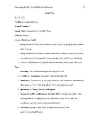 Developing Healthy Social Skills in Adolescents 10	
  
Group Plan
WEEK ONE
Facilitator: Meghan Kilbourn
Session Number: 1
Group Topic: Introduction/Social Skills Jenga
Time: 40 minutes
Lesson Objectives/ Goals:
1. Group members will become familiar with each other, the group purpose, and the
rules of group.
2. Group members will be introduced to themes of social skills, such as self-esteem,
communication, stress/anger expression, peer pressure, and ways of interacting.
3. Students will discuss and recognize how they currently interact with their peers.
Plan:
1. Greeting- Greet members as they walk through the door.
2. Facilitator Introduction- Facilitator will introduce herself.
3. Icebreaker- The members in the group will states their names and participate in a
short game of “Two Truths and A Lie,” (from abouteducation.com).
4. Discussion of Group Process and Purpose
5. Explanation of Group Rules and Confidentiality- Ask group members what
they might think are good group rules. After some input, decide, with the
members, on ground rules including confidentiality.
6. Activity- Jenga game with social skills questions (altered from
creativecounseling101.com).
 