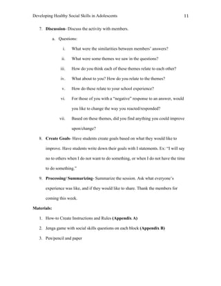 Developing Healthy Social Skills in Adolescents 11	
  
7. Discussion- Discuss the activity with members.
a. Questions:
i. What were the similarities between members’ answers?
ii. What were some themes we saw in the questions?
iii. How do you think each of these themes relate to each other?
iv. What about to you? How do you relate to the themes?
v. How do these relate to your school experience?
vi. For those of you with a “negative” response to an answer, would
you like to change the way you reacted/responded?
vii. Based on these themes, did you find anything you could improve
upon/change?
8. Create Goals- Have students create goals based on what they would like to
improve. Have students write down their goals with I statements. Ex: “I will say
no to others when I do not want to do something, or when I do not have the time
to do something.”
9. Processing/ Summarizing- Summarize the session. Ask what everyone’s
experience was like, and if they would like to share. Thank the members for
coming this week.
Materials:
1. How-to Create Instructions and Rules (Appendix A)
2. Jenga game with social skills questions on each block (Appendix B)
3. Pen/pencil and paper
 
