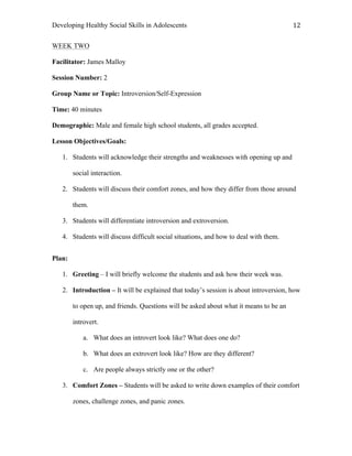 Developing Healthy Social Skills in Adolescents 12	
  
WEEK TWO
Facilitator: James Malloy
Session Number: 2
Group Name or Topic: Introversion/Self-Expression
Time: 40 minutes
Demographic: Male and female high school students, all grades accepted.
Lesson Objectives/Goals:
1. Students will acknowledge their strengths and weaknesses with opening up and
social interaction.
2. Students will discuss their comfort zones, and how they differ from those around
them.
3. Students will differentiate introversion and extroversion.
4. Students will discuss difficult social situations, and how to deal with them.
Plan:
1. Greeting – I will briefly welcome the students and ask how their week was.
2. Introduction – It will be explained that today’s session is about introversion, how
to open up, and friends. Questions will be asked about what it means to be an
introvert.
a. What does an introvert look like? What does one do?
b. What does an extrovert look like? How are they different?
c. Are people always strictly one or the other?
3. Comfort Zones – Students will be asked to write down examples of their comfort
zones, challenge zones, and panic zones.
 