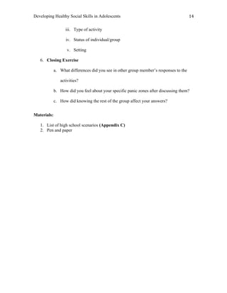 Developing Healthy Social Skills in Adolescents 14	
  
iii. Type of activity
iv. Status of individual/group
v. Setting
6. Closing Exercise
a. What differences did you see in other group member’s responses to the
activities?
b. How did you feel about your specific panic zones after discussing them?
c. How did knowing the rest of the group affect your answers?
Materials:
1. List of high school scenarios (Appendix C)
2. Pen and paper
 