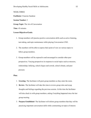 Developing Healthy Social Skills in Adolescents 15	
  
WEEK THREE
Facilitator: Francine Sandone
Session Number: 3
Group Topic: The Art of Conversation
Time: 45 minutes
Lesson Objectives/Goals:
1. Group members will practice positive conversation skills such as active listening,
turn taking, and topic maintenance while playing Conversation UNO.
2. The members will be able to express their point of view on various topics to
fellow group members.
3. Group members will be exposed to and encouraged to consider other peer
perspectives. Varying perspectives in response to social topics such as stressors,
relationships, bullying, school cliques and crowds, school climate, and peer
pressure.
Plan:
1. Greeting- The facilitator will greet group members as they enter the room.
2. Review- The facilitator will take this time to review group rules and recap
thoughts and feelings regarding the previous session. At this time the facilitator
will also check in with group members, asking if anything happened since the last
group meeting.
3. Purpose Established- The facilitator will inform group members that they will be
practicing important conversation skills while commenting on topics of interest.
 