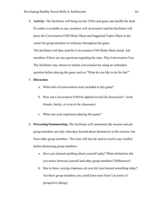 Developing Healthy Social Skills in Adolescents 16	
  
4. Activity- The facilitator will bring out the UNO card game and shuffle the deck.
If a table is available to use, members will sit around it and the facilitator will
place the Conversation UNO Rules Sheet and Suggested Topics Sheet in the
center for group members to reference throughout the game.
The facilitator will then read the Conversation UNO Rules Sheet aloud. Ask
members if there are any questions regarding the rules. Play Conversation Uno.
The facilitator may choose to initiate conversation by using an icebreaker
question before playing the game such as “What do you like to do for fun?”
5. Discussion
a. What rules of conversation were included in this game?
b. How can Conversation UNO be applied in real life discussions? (with
friends, family, or even in the classroom)
c. What was your experience playing this game?
6. Processing/Summarizing- The facilitator will summarize the session and ask
group members not only what they learned about themselves in this session, but
from other group members. This time will also be used to resolve any conflict
before dismissing group members.
a. Have you learned anything about yourself today? What similarities did
you notice between yourself and other group members? Differences?
b. Due to these varying responses, do you feel you learned something today?
Are there group members you could learn more from? (in terms of
perspective taking)
 
