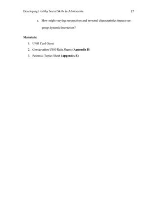 Developing Healthy Social Skills in Adolescents 17	
  
c. How might varying perspectives and personal characteristics impact our
group dynamic/interaction?
Materials:
1. UNO Card Game
2. Conversation UNO Rule Sheets (Appendix D)
3. Potential Topics Sheet (Appendix E)
 