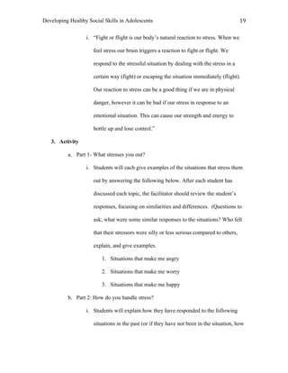 Developing Healthy Social Skills in Adolescents 19	
  
i. “Fight or flight is our body’s natural reaction to stress. When we
feel stress our brain triggers a reaction to fight or flight. We
respond to the stressful situation by dealing with the stress in a
certain way (fight) or escaping the situation immediately (flight).
Our reaction to stress can be a good thing if we are in physical
danger, however it can be bad if our stress in response to an
emotional situation. This can cause our strength and energy to
bottle up and lose control.”
3. Activity
a. Part 1- What stresses you out?
i. Students will each give examples of the situations that stress them
out by answering the following below. After each student has
discussed each topic, the facilitator should review the student’s
responses, focusing on similarities and differences. (Questions to
ask; what were some similar responses to the situations? Who felt
that their stressors were silly or less serious compared to others,
explain, and give examples.
1. Situations that make me angry
2. Situations that make me worry
3. Situations that make me happy
b. Part 2: How do you handle stress?
i. Students will explain how they have responded to the following
situations in the past (or if they have not been in the situation, how
 