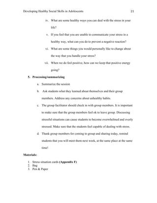 Developing Healthy Social Skills in Adolescents 21	
  
iv. What are some healthy ways you can deal with the stress in your
life?
v. If you feel that you are unable to communicate your stress in a
healthy way, what can you do to prevent a negative reaction?
vi. What are some things you would personally like to change about
the way that you handle your stress?
vii. When we do feel positive, how can we keep that positive energy
going?
5. Processing/summarizing
a. Summarize the session
b. Ask students what they learned about themselves and their group
members. Address any concerns about unhealthy habits.
c. The group facilitator should check in with group members. It is important
to make sure that the group members feel ok to leave group. Discussing
stressful situations can cause students to become overwhelmed and overly
stressed. Make sure that the students feel capable of dealing with stress.
d. Thank group members for coming to group and sharing today, remind
students that you will meet them next week, at the same place at the same
time!
Materials:
1. Stress situation cards (Appendix F)
2. Bag
3. Pen & Paper
 