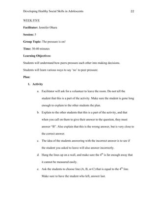 Developing Healthy Social Skills in Adolescents 22	
  
WEEK FIVE
Facilitator: Jennifer Ohara
Session: 5
Group Topic: The pressure is on!
Time: 30-40 minutes
Learning Objectives:
Students will understand how peers pressure each other into making decisions.
Students will learn various ways to say ‘no’ to peer pressure.
Plan:
1. Activity
a. Facilitator will ask for a volunteer to leave the room. Do not tell the
student that this is a part of the activity. Make sure the student is gone long
enough to explain to the other students the plan.
b. Explain to the other students that this is a part of the activity, and that
when you call on them to give their answer to the question, they must
answer “B”. Also explain that this is the wrong answer, but is very close to
the correct answer.
c. The idea of the students answering with the incorrect answer is to see if
the student you asked to leave will also answer incorrectly.
d. Hang the lines up on a wall, and make sure the 4th
is far enough away that
it cannot be measured easily.
e. Ask the students to choose line (A, B, or C) that is equal to the 4th
line.
Make sure to have the student who left, answer last.
 