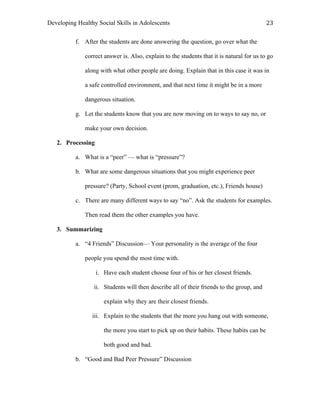 Developing Healthy Social Skills in Adolescents 23	
  
f. After the students are done answering the question, go over what the
correct answer is. Also, explain to the students that it is natural for us to go
along with what other people are doing. Explain that in this case it was in
a safe controlled environment, and that next time it might be in a more
dangerous situation.
g. Let the students know that you are now moving on to ways to say no, or
make your own decision.
2. Processing
a. What is a “peer” — what is “pressure”?
b. What are some dangerous situations that you might experience peer
pressure? (Party, School event (prom, graduation, etc.), Friends house)
c. There are many different ways to say “no”. Ask the students for examples.
Then read them the other examples you have.
3. Summarizing
a. “4 Friends” Discussion— Your personality is the average of the four
people you spend the most time with.
i. Have each student choose four of his or her closest friends.
ii. Students will then describe all of their friends to the group, and
explain why they are their closest friends.
iii. Explain to the students that the more you hang out with someone,
the more you start to pick up on their habits. These habits can be
both good and bad.
b. “Good and Bad Peer Pressure” Discussion
 
