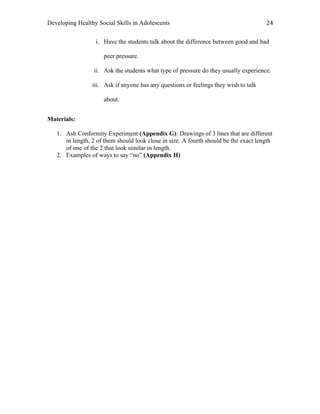 Developing Healthy Social Skills in Adolescents 24	
  
i. Have the students talk about the difference between good and bad
peer pressure.
ii. Ask the students what type of pressure do they usually experience.
iii. Ask if anyone has any questions or feelings they wish to talk
about.
Materials:
1. Ash Conformity Experiment (Appendix G): Drawings of 3 lines that are different
in length, 2 of them should look close in size. A fourth should be the exact length
of one of the 2 that look similar in length.
2. Examples of ways to say “no” (Appendix H)
 