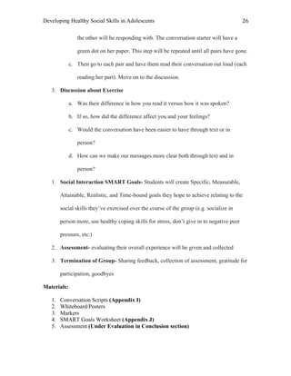 Developing Healthy Social Skills in Adolescents 26	
  
the other will be responding with. The conversation starter will have a
green dot on her paper. This step will be repeated until all pairs have gone.
c. Then go to each pair and have them read their conversation out loud (each
reading her part). Move on to the discussion.
3. Discussion about Exercise
a. Was their difference in how you read it versus how it was spoken?
b. If so, how did the difference affect you and your feelings?
c. Would the conversation have been easier to have through text or in
person?
d. How can we make our messages more clear both through text and in
person?
1. Social Interaction SMART Goals- Students will create Specific, Measurable,
Attainable, Realistic, and Time-bound goals they hope to achieve relating to the
social skills they’ve exercised over the course of the group (e.g. socialize in
person more, use healthy coping skills for stress, don’t give in to negative peer
pressure, etc.)
2. Assessment- evaluating their overall experience will be given and collected
3. Termination of Group- Sharing feedback, collection of assessment, gratitude for
participation, goodbyes
Materials:
1. Conversation Scripts (Appendix I)
2. Whiteboard/Posters
3. Markers
4. SMART Goals Worksheet (Appendix J)
5. Assessment (Under Evaluation in Conclusion section)
 