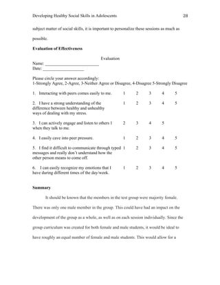 Developing Healthy Social Skills in Adolescents 28	
  
subject matter of social skills, it is important to personalize these sessions as much as
possible.
Evaluation of Effectiveness
Evaluation
Name: _________________________
Date: ___________________
Please circle your answer accordingly:
1-Strongly Agree, 2-Agree, 3-Neither Agree or Disagree, 4-Disagree 5-Strongly Disagree
1. Interacting with peers comes easily to me. 1 2 3 4 5
2. I have a strong understanding of the 1 2 3 4 5
difference between healthy and unhealthy
ways of dealing with my stress.
3. I can actively engage and listen to others 1 2 3 4 5
when they talk to me.
4. I easily cave into peer pressure. 1 2 3 4 5
5. I find it difficult to communicate through typed 1 2 3 4 5
messages and really don’t understand how the
other person means to come off.
6. I can easily recognize my emotions that I 1 2 3 4 5
have during different times of the day/week.
Summary
It should be known that the members in the test group were majority female.
There was only one male member in the group. This could have had an impact on the
development of the group as a whole, as well as on each session individually. Since the
group curriculum was created for both female and male students, it would be ideal to
have roughly an equal number of female and male students. This would allow for a
 