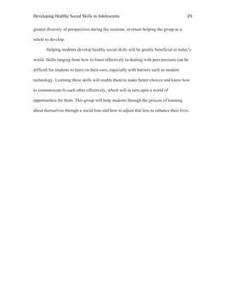 Developing Healthy Social Skills in Adolescents 29	
  
greater diversity of perspectives during the sessions, in return helping the group as a
whole to develop.
Helping students develop healthy social skills will be greatly beneficial in today’s
world. Skills ranging from how to listen effectively to dealing with peer pressure can be
difficult for students to learn on their own, especially with barriers such as modern
technology. Learning these skills will enable them to make better choices and know how
to communicate to each other effectively, which will in turn open a world of
opportunities for them. This group will help students through the process of learning
about themselves through a social lens and how to adjust that lens to enhance their lives.
 