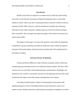 Developing Healthy Social Skills in Adolescents 3	
  
Introduction
Healthy social skills are imperative to student success within the school setting
and in life. As the National Association of School Psychologists puts it, social skills
enable us to know what to say, how to make good choices, and how to behave in diverse
situations (NASP, 2002). However, with the introduction of modern day technology
allowing for more online interaction, students today are at risk of not fully developing
their social skills. This can negatively impact the quality of the school environment and
school safety (2002).
The purpose of this paper is to discuss the need for a social skills developmental
comprehensive group counseling curriculum for adolescents and to outline the logistics
and goals of the group setting, and discuss the lesson plans that will be implemented to
best help our students.
Literature Review & Rationale
Tierney and Dowd (2000) ran a study with three secondary schools, where they
conducted group-counseling sessions to for adolescent female students. The focus of the
sessions were on social skills, and included bullying, communication, friendships, and
interactions. Pre- and Post- assessments were given at the beginning and end of the study
to determine the impact social skills group counseling had on the students.
According to teacher reports, students who participated in the groups made
significant progress in areas of friendship, behavior, peer interactions, and level of
teacher concern. Students themselves reported greater perceptions of happiness in school,
 
