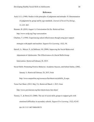Developing Healthy Social Skills in Adolescents 30	
  
References
Asch, S. E. (1940). Studies in the principles of judgments and attitudes: II. Determination
of judgments by group and by ego-standards. Journal of Social Psychology,
12, 433–465.
Brunner, D. (2010, August 1). Conversation Oo-No. Retrieved from
http://www.ocslp.org/?tag=conversation
Charlton, T. (1998). Experiencing school effectiveness though using peer support
strategies with pupils and teachers. Support For Learning, 13(2), 50.
Harrell, A., Mercer, S., & DeRosier, M. (2008). Improving the Social-Behavorial
Adjustment of Adolescents: The Effectiveness of a Social Skills Group
Intervention. Retrieved February 26, 2015.
Social Skills: Promoting Positive Behavior, Academic Success, and School Safety. (2002,
January 1). Retrieved February 26, 2015, from
http://www.nasponline.org/resources/factsheets/socialskills_fs.aspx
Teens Fact Sheet. (2012, May 21). Retrieved March 1, 2015, from
http://www.pewinternet.org/fact-sheets/teens-fact-sheet/
Tierney, T., & Dowd, R. (2000). The use of social skills groups to support girls with
emotional difficulties in secondary schools. Support For Learning, 15(2), 82-85.
doi:10.1111/1467-9604.00151
 