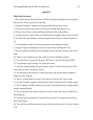 Developing Healthy Social Skills in Adolescents 33	
  
Appendix C
High School Scenarios
1. The teacher announces that the class will have to break into groups for an assignment,
but you don’t know anyone else in the class.
2. A group of “popular” students are forming a club, and you want to join.
3. You want to join the soccer team, but you aren’t friends with anyone on it.
4. On your way to class, you trip and drop all of your books in the hallway.
5. A group of girls you don’t know are doing homework together and you want to join in.
6. You don’t have any friends in your lunch period, but you have to find somewhere to
sit.
7. You accidentally walk into the wrong classroom, interrupting the lesson.
8. A group of guys are hanging out in front of your locker, blocking your way.
9. You see a group of students from your History class at the mall, and you want to join
them.
10. There’s a new student in your class, and you want to introduce yourself.
11. You only know one person at the party. She leaves to say hi to her other friends.
12. You attempt to greet someone, but forget their name.
13. You have to pick a partner for gym class for tennis. You don’t know anyone in the
class, and you aren’t very good at Tennis.
14. You get along with someone in school and want to ask for their phone number to
hang out on the weekend.
15. There’s a school dance in a week. You want to go, but you don’t have a date.
16. You ask a teacher a question, but she doesn’t hear you because she’s reading a book.
17. You’re talking to another student, but you can’t understand what he’s saying and he’s
already repeated himself.
18. For an icebreaker, the teacher wants you to share a talent, but you can’t think of an
interesting one.
19. You only have one friend, she wants to borrow money for a concert ticket, but you
don’t want to do it.
20. You only have one friend, and she wants a ride home from school. You don’t want to
do it.
 