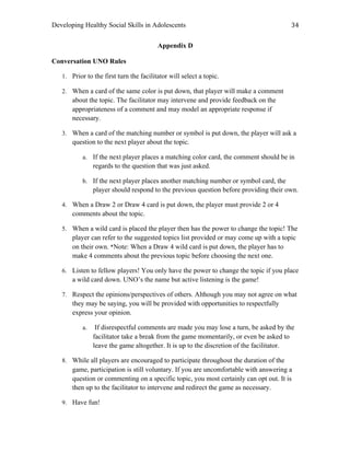 Developing Healthy Social Skills in Adolescents 34	
  
Appendix D
Conversation UNO Rules
1. Prior to the first turn the facilitator will select a topic.
2. When a card of the same color is put down, that player will make a comment
about the topic. The facilitator may intervene and provide feedback on the
appropriateness of a comment and may model an appropriate response if
necessary.
3. When a card of the matching number or symbol is put down, the player will ask a
question to the next player about the topic.
a. If the next player places a matching color card, the comment should be in
regards to the question that was just asked.
b. If the next player places another matching number or symbol card, the
player should respond to the previous question before providing their own.
4. When a Draw 2 or Draw 4 card is put down, the player must provide 2 or 4
comments about the topic.
5. When a wild card is placed the player then has the power to change the topic! The
player can refer to the suggested topics list provided or may come up with a topic
on their own. *Note: When a Draw 4 wild card is put down, the player has to
make 4 comments about the previous topic before choosing the next one.
6. Listen to fellow players! You only have the power to change the topic if you place
a wild card down. UNO’s the name but active listening is the game!
7. Respect the opinions/perspectives of others. Although you may not agree on what
they may be saying, you will be provided with opportunities to respectfully
express your opinion.
a. If disrespectful comments are made you may lose a turn, be asked by the
facilitator take a break from the game momentarily, or even be asked to
leave the game altogether. It is up to the discretion of the facilitator.
8. While all players are encouraged to participate throughout the duration of the
game, participation is still voluntary. If you are uncomfortable with answering a
question or commenting on a specific topic, you most certainly can opt out. It is
then up to the facilitator to intervene and redirect the game as necessary.
9. Have fun!
 