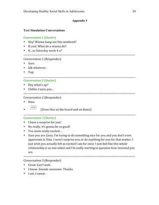 Developing Healthy Social Skills in Adolescents 39	
  
Appendix I
Text Simulation Conversations
Conversation	
  1	
  (Starter)	
  
• Hey!	
  Wanna	
  hang	
  out	
  this	
  weekend?	
  
• K	
  cool.	
  What	
  do	
  u	
  wanna	
  do?	
  
• K…so	
  Saturday	
  work	
  4	
  u?	
  
-­‐-­‐-­‐-­‐-­‐-­‐-­‐-­‐-­‐-­‐-­‐-­‐-­‐-­‐-­‐-­‐-­‐-­‐-­‐-­‐-­‐-­‐-­‐-­‐-­‐-­‐-­‐-­‐-­‐-­‐-­‐-­‐-­‐-­‐-­‐-­‐-­‐-­‐-­‐-­‐-­‐-­‐-­‐-­‐-­‐-­‐-­‐-­‐-­‐-­‐-­‐-­‐-­‐-­‐-­‐-­‐-­‐-­‐-­‐-­‐-­‐-­‐-­‐-­‐-­‐-­‐-­‐-­‐-­‐-­‐-­‐-­‐-­‐-­‐-­‐-­‐-­‐-­‐-­‐-­‐-­‐-­‐-­‐-­‐-­‐-­‐-­‐-­‐-­‐-­‐-­‐-­‐-­‐-­‐-­‐-­‐-­‐-­‐-­‐-­‐-­‐-­‐-­‐-­‐-­‐-­‐-­‐-­‐	
  
Conversation	
  1	
  (Responder)	
  
• Sure.	
  
• Idk	
  whatever.	
  
• Yup.	
  
_________________________________________________________________________________________________	
  
Conversation	
  2	
  (Starter)	
  
• Hey	
  what’s	
  up?	
  
• Chillin.	
  I	
  miss	
  you…	
  
-­‐-­‐-­‐-­‐-­‐-­‐-­‐-­‐-­‐-­‐-­‐-­‐-­‐-­‐-­‐-­‐-­‐-­‐-­‐-­‐-­‐-­‐-­‐-­‐-­‐-­‐-­‐-­‐-­‐-­‐-­‐-­‐-­‐-­‐-­‐-­‐-­‐-­‐-­‐-­‐-­‐-­‐-­‐-­‐-­‐-­‐-­‐-­‐-­‐-­‐-­‐-­‐-­‐-­‐-­‐-­‐-­‐-­‐-­‐-­‐-­‐-­‐-­‐-­‐-­‐-­‐-­‐-­‐-­‐-­‐-­‐-­‐-­‐-­‐-­‐-­‐-­‐-­‐-­‐-­‐-­‐-­‐-­‐-­‐-­‐-­‐-­‐-­‐-­‐-­‐-­‐-­‐-­‐-­‐-­‐-­‐-­‐-­‐-­‐-­‐-­‐-­‐-­‐-­‐-­‐-­‐-­‐-­‐	
  
Conversation	
  2	
  (Responder)	
  
• Nmu	
  
• (Draw	
  this	
  on	
  the	
  board	
  and	
  sit	
  down)	
  
_________________________________________________________________________________________________	
  
Conversation	
  3	
  (Starter)	
  
• I	
  have	
  a	
  surprise	
  for	
  you!	
  
• No	
  really,	
  it’s	
  gonna	
  be	
  so	
  good!	
  
• You	
  seem	
  really	
  excited…	
  
• Sure	
  you	
  are.	
  Geez.	
  I’m	
  trying	
  to	
  do	
  something	
  nice	
  for	
  you	
  and	
  you	
  don’t	
  even	
  
appreciate	
  it.	
  Fine.	
  I	
  won’t	
  surprise	
  you	
  or	
  do	
  anything	
  for	
  you	
  for	
  that	
  matter.	
  I	
  
just	
  wish	
  you	
  actually	
  felt	
  as	
  excited	
  I	
  am	
  for	
  once.	
  I	
  just	
  feel	
  like	
  this	
  whole	
  
relationship	
  is	
  so	
  one-­‐sided	
  and	
  I’m	
  really	
  starting	
  to	
  question	
  how	
  invested	
  you	
  
are.	
  
-­‐-­‐-­‐-­‐-­‐-­‐-­‐-­‐-­‐-­‐-­‐-­‐-­‐-­‐-­‐-­‐-­‐-­‐-­‐-­‐-­‐-­‐-­‐-­‐-­‐-­‐-­‐-­‐-­‐-­‐-­‐-­‐-­‐-­‐-­‐-­‐-­‐-­‐-­‐-­‐-­‐-­‐-­‐-­‐-­‐-­‐-­‐-­‐-­‐-­‐-­‐-­‐-­‐-­‐-­‐-­‐-­‐-­‐-­‐-­‐-­‐-­‐-­‐-­‐-­‐-­‐-­‐-­‐-­‐-­‐-­‐-­‐-­‐-­‐-­‐-­‐-­‐-­‐-­‐-­‐-­‐-­‐-­‐-­‐-­‐-­‐-­‐-­‐-­‐-­‐-­‐-­‐-­‐-­‐-­‐-­‐-­‐-­‐-­‐-­‐-­‐-­‐-­‐-­‐-­‐-­‐-­‐-­‐	
  
Conversation	
  3	
  (Responder)	
  
• Great.	
  Can’t	
  wait.	
  
• I	
  know.	
  Sounds	
  awesome.	
  Thanks.	
  
• I	
  am,	
  I	
  swear.	
  
	
   	
  
 
