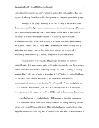 Developing Healthy Social Skills in Adolescents 4	
  
better classroom behavior, and improvements in relationships with teachers. They also
reported developing friendship outside of the group with other participants in the groups.
This supports that group counseling is “an effective way to provide structured,
short-term support,” and provides a safe environment for students to develop self-esteem
and explore personal issues (Tierney, T and R. Dowd, 2000). Social skills training is
considered an effective resource for students as it positively impacts students’
development of abilities to interact with peers in a positive light, as well as increasing
self-esteem (Tierney, T and R. Dowd, 2000). Charlton (1998) further validates this by
stating that peer support can provide a range where students can grow socially,
emotionally, and academically (Charlton, 1998) as was evident in this study.
Though this study was conducted 15 years ago, it is still (if not more so)
applicable today. It is no secret that social media and texting have become the new norm
when it comes to communication, especially amongst our youth. According to a survey
conducted by Pew Research Center in September 2012, 95% of teens ranging 12-17 years
old are active on the Internet. The access to the Internet and other forms of
communication is increased by the fact that 78% of teens (12-17) own a cell phone and
37% of them own a smartphone (Pew, 2012). It is also noted that 93% of teens either
have a computer or have access to one (Pew, 2012), which further increases Internet use.
Another Pew survey conducted in July 2011 goes on to show that a staggering
81% of teens are active on social media and 63% of teens use texting on a daily basis to
interact with peers (75% overall texting). These statistics become more troubling when
coupled with the statistic that only 35% of teens socialize with others in person outside of
 