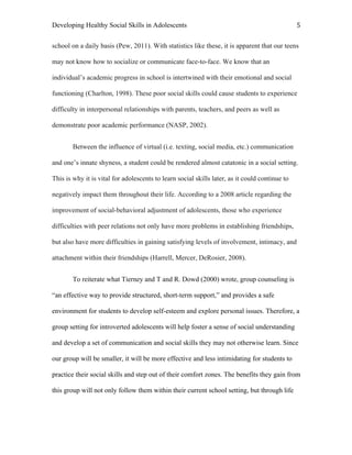 Developing Healthy Social Skills in Adolescents 5	
  
school on a daily basis (Pew, 2011). With statistics like these, it is apparent that our teens
may not know how to socialize or communicate face-to-face. We know that an
individual’s academic progress in school is intertwined with their emotional and social
functioning (Charlton, 1998). These poor social skills could cause students to experience
difficulty in interpersonal relationships with parents, teachers, and peers as well as
demonstrate poor academic performance (NASP, 2002).
Between the influence of virtual (i.e. texting, social media, etc.) communication
and one’s innate shyness, a student could be rendered almost catatonic in a social setting.
This is why it is vital for adolescents to learn social skills later, as it could continue to
negatively impact them throughout their life. According to a 2008 article regarding the
improvement of social-behavioral adjustment of adolescents, those who experience
difficulties with peer relations not only have more problems in establishing friendships,
but also have more difficulties in gaining satisfying levels of involvement, intimacy, and
attachment within their friendships (Harrell, Mercer, DeRosier, 2008).
To reiterate what Tierney and T and R. Dowd (2000) wrote, group counseling is
“an effective way to provide structured, short-term support,” and provides a safe
environment for students to develop self-esteem and explore personal issues. Therefore, a
group setting for introverted adolescents will help foster a sense of social understanding
and develop a set of communication and social skills they may not otherwise learn. Since
our group will be smaller, it will be more effective and less intimidating for students to
practice their social skills and step out of their comfort zones. The benefits they gain from
this group will not only follow them within their current school setting, but through life
 